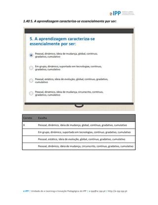e-IPP | Unidade de e-Learning e Inovação Pedagógica do IPP | e-ipp@sc.ipp.pt | http://e-ipp.ipp.pt
1.40 5. A aprendizagem caracteriza-se essencialmente por ser:
Correto Escolha
X Pessoal, dinâmico, ideia de mudança, global, contínuo, gradativo, cumulativo
Em grupo, dinâmico, suportado em tecnologias, contínuo, gradativo, cumulativo
Pessoal, estático, ideia de evolução, global, contínuo, gradativo, cumulativo
Pessoal, dinâmico, ideia de mudança, circunscrito, contínuo, gradativo, cumulativo
 