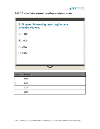 e-IPP | Unidade de e-Learning e Inovação Pedagógica do IPP | e-ipp@sc.ipp.pt | http://e-ipp.ipp.pt
1.42 7. O termo b-learning terá surgido pela primeira vez em:
Correto Escolha
1998
X 2000
2002
2004
 
