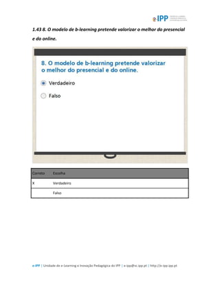 e-IPP | Unidade de e-Learning e Inovação Pedagógica do IPP | e-ipp@sc.ipp.pt | http://e-ipp.ipp.pt
1.43 8. O modelo de b-learning pretende valorizar o melhor do presencial
e do online.
Correto Escolha
X Verdadeiro
Falso
 