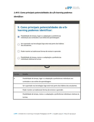 e-IPP | Unidade de e-Learning e Inovação Pedagógica do IPP | e-ipp@sc.ipp.pt | http://e-ipp.ipp.pt
1.44 9. Como principais potencialidades do e/b-learning podemos
identificar:
Correto Escolha
X Flexibilidade de tempo, lugar e a adaptação a preferências individuais aos
conteúdos e aos estilos de aprendizagem.
Ser suportado nas tecnologias logo está mais perto dos hábitos dos estudantes.
Poder manter as tradicionais formas de ensinar e aprender.
Flexibilidade de tempo, meios e a adaptação a preferências individuais relativas às
turmas.
 