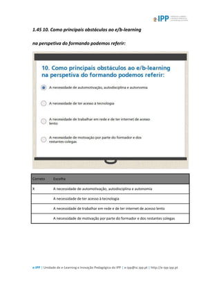 e-IPP | Unidade de e-Learning e Inovação Pedagógica do IPP | e-ipp@sc.ipp.pt | http://e-ipp.ipp.pt
1.45 10. Como principais obstáculos ao e/b-learning
na perspetiva do formando podemos referir:
Correto Escolha
X A necessidade de automotivação, autodisciplina e autonomia
A necessidade de ter acesso à tecnologia
A necessidade de trabalhar em rede e de ter internet de acesso lento
A necessidade de motivação por parte do formador e dos restantes colegas
 