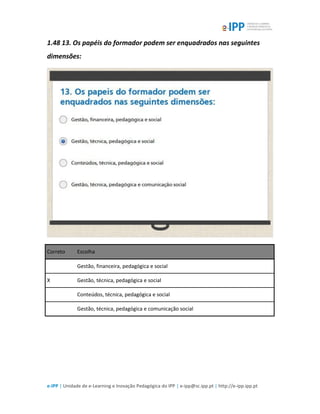 e-IPP | Unidade de e-Learning e Inovação Pedagógica do IPP | e-ipp@sc.ipp.pt | http://e-ipp.ipp.pt
1.48 13. Os papéis do formador podem ser enquadrados nas seguintes
dimensões:
Correto Escolha
Gestão, financeira, pedagógica e social
X Gestão, técnica, pedagógica e social
Conteúdos, técnica, pedagógica e social
Gestão, técnica, pedagógica e comunicação social
 