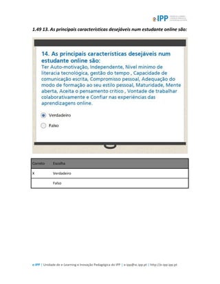e-IPP | Unidade de e-Learning e Inovação Pedagógica do IPP | e-ipp@sc.ipp.pt | http://e-ipp.ipp.pt
1.49 13. As principais características desejáveis num estudante online são:
Correto Escolha
X Verdadeiro
Falso
 