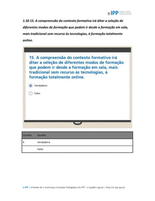 e-IPP | Unidade de e-Learning e Inovação Pedagógica do IPP | e-ipp@sc.ipp.pt | http://e-ipp.ipp.pt
1.50 15. A compreensão do contexto formativo irá ditar a seleção de
diferentes modos de formação que podem ir desde a formação em sala,
mais tradicional sem recurso às tecnologias, à formação totalmente
online.
Correto Escolha
X Verdadeiro
Falso
 