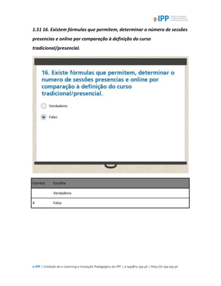 e-IPP | Unidade de e-Learning e Inovação Pedagógica do IPP | e-ipp@sc.ipp.pt | http://e-ipp.ipp.pt
1.51 16. Existem fórmulas que permitem, determinar o número de sessões
presencias e online por comparação à definição do curso
tradicional/presencial.
Correto Escolha
Verdadeiro
X Falso
 