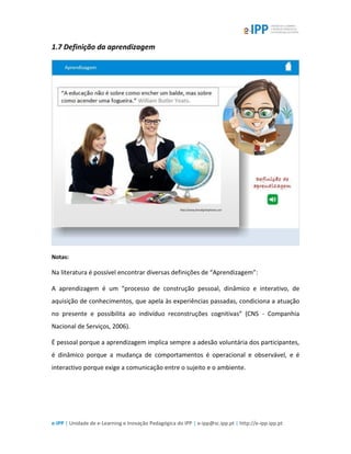 e-IPP | Unidade de e-Learning e Inovação Pedagógica do IPP | e-ipp@sc.ipp.pt | http://e-ipp.ipp.pt
1.7 Definição da aprendizagem
Notas:
Na literatura é possível encontrar diversas definições de “Aprendizagem”:
A aprendizagem é um “processo de construção pessoal, dinâmico e interativo, de
aquisição de conhecimentos, que apela às experiências passadas, condiciona a atuação
no presente e possibilita ao indivíduo reconstruções cognitivas” (CNS - Companhia
Nacional de Serviços, 2006).
É pessoal porque a aprendizagem implica sempre a adesão voluntária dos participantes,
é dinâmico porque a mudança de comportamentos é operacional e observável, e é
interactivo porque exige a comunicação entre o sujeito e o ambiente.
 