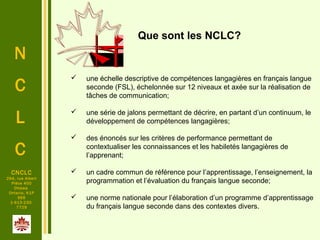 N
C
L
C
CNCLC
294, rue Albert
Pièce 400
Ottawa
Ontario, K1P
6E6
1-613-230-
7729
 une échelle descriptive de compétences langagières en français langue
seconde (FSL), échelonnée sur 12 niveaux et axée sur la réalisation de
tâches de communication;
 une série de jalons permettant de décrire, en partant d’un continuum, le
développement de compétences langagières;
 des énoncés sur les critères de performance permettant de
contextualiser les connaissances et les habiletés langagières de
l’apprenant;
 un cadre commun de référence pour l’apprentissage, l’enseignement, la
programmation et l’évaluation du français langue seconde;
 une norme nationale pour l’élaboration d’un programme d’apprentissage
du français langue seconde dans des contextes divers.
Que sont les NCLC?
 