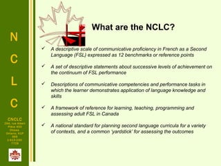 N
C
L
C
CNCLC
294, rue Albert
Pièce 400
Ottawa
Ontario, K1P
6E6
1-613-230-
7729
 A descriptive scale of communicative proficiency in French as a Second
Language (FSL) expressed as 12 benchmarks or reference points
 A set of descriptive statements about successive levels of achievement on
the continuum of FSL performance
 Descriptions of communicative competencies and performance tasks in
which the learner demonstrates application of language knowledge and
skills
 A framework of reference for learning, teaching, programming and
assessing adult FSL in Canada
 A national standard for planning second language curricula for a variety
of contexts, and a common ‘yardstick’ for assessing the outcomes
What are the NCLC?
 