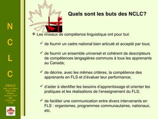 N
C
L
C
CNCLC
294, rue Albert
Pièce 400
Ottawa
Ontario, K1P
6E6
1-613-230-
7729
 Les niveaux de compétence linguistique ont pour but:
 de fournir un cadre national bien articulé et accepté par tous;
 de fournir un ensemble universel et cohérent de descripteurs
de compétences langagières communs à tous les apprenants
au Canada;
 de décrire, avec les mêmes critères, la compétence des
apprenants en FLS et d’évaluer leur performance;
 d’aider à identifier les besoins d’apprentissage et orienter les
pratiques et les réalisations de l’enseignement du FLS;
 de faciliter une communication entre divers intervenants en
FLS : organismes, programmes communautaires, nationaux,
etc.
Quels sont les buts des NCLC?
 