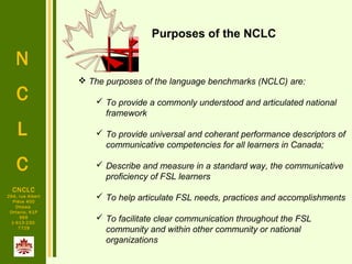 N
C
L
C
CNCLC
294, rue Albert
Pièce 400
Ottawa
Ontario, K1P
6E6
1-613-230-
7729
 The purposes of the language benchmarks (NCLC) are:
 To provide a commonly understood and articulated national
framework
 To provide universal and coherant performance descriptors of
communicative competencies for all learners in Canada;
 Describe and measure in a standard way, the communicative
proficiency of FSL learners
 To help articulate FSL needs, practices and accomplishments
 To facilitate clear communication throughout the FSL
community and within other community or national
organizations
Purposes of the NCLC
 