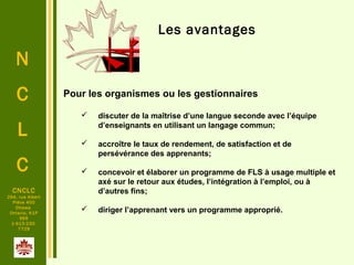 N
C
L
C
CNCLC
294, rue Albert
Pièce 400
Ottawa
Ontario, K1P
6E6
1-613-230-
7729
Les avantages
Pour les organismes ou les gestionnaires
 discuter de la maîtrise d’une langue seconde avec l’équipe
d’enseignants en utilisant un langage commun;
 accroître le taux de rendement, de satisfaction et de
persévérance des apprenants;
 concevoir et élaborer un programme de FLS à usage multiple et
axé sur le retour aux études, l’intégration à l’emploi, ou à
d’autres fins;
 diriger l’apprenant vers un programme approprié.
 