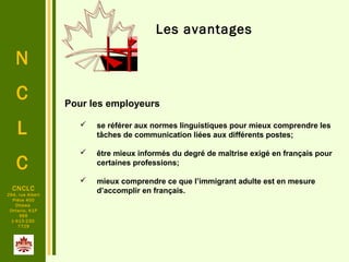 N
C
L
C
CNCLC
294, rue Albert
Pièce 400
Ottawa
Ontario, K1P
6E6
1-613-230-
7729
Les avantages
 Pour les employeurs
 se référer aux normes linguistiques pour mieux comprendre les
tâches de communication liées aux différents postes;
 être mieux informés du degré de maîtrise exigé en français pour
certaines professions;
 mieux comprendre ce que l’immigrant adulte est en mesure
d’accomplir en français.
 