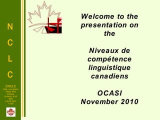 N
C
L
C
CNCLC
294, rue Albert
Pièce 400
Ottawa
Ontario, K1P
6E6
1-613-230-
7729
Welcome to the
presentation on
the
Niveaux de
compétence
linguistique
canadiens
OCASI
November 2010
 