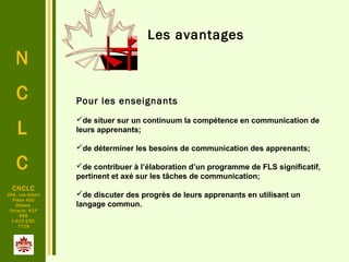 N
C
L
C
CNCLC
294, rue Albert
Pièce 400
Ottawa
Ontario, K1P
6E6
1-613-230-
7729
Les avantages
Pour les enseignants
de situer sur un continuum la compétence en communication de
leurs apprenants;
de déterminer les besoins de communication des apprenants;
de contribuer à l’élaboration d’un programme de FLS significatif,
pertinent et axé sur les tâches de communication;
de discuter des progrès de leurs apprenants en utilisant un
langage commun.
 