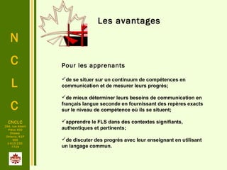 N
C
L
C
CNCLC
294, rue Albert
Pièce 400
Ottawa
Ontario, K1P
6E6
1-613-230-
7729
Les avantages
Pour les apprenants
de se situer sur un continuum de compétences en
communication et de mesurer leurs progrès;
de mieux déterminer leurs besoins de communication en
français langue seconde en fournissant des repères exacts
sur le niveau de compétence où ils se situent;
apprendre le FLS dans des contextes signifiants,
authentiques et pertinents;
de discuter des progrès avec leur enseignant en utilisant
un langage commun.
 