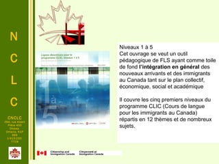 N
C
L
C
CNCLC
294, rue Albert
Pièce 400
Ottawa
Ontario, K1P
6E6
1-613-230-
7729
Niveaux 1 à 5
Cet ouvrage se veut un outil 
pédagogique de FLS ayant comme toile 
de fond l’intégration en général des 
nouveaux arrivants et des immigrants 
au Canada tant sur le plan collectif, 
économique, social et académique
Il couvre les cinq premiers niveaux du 
programme CLIC (Cours de langue 
pour les immigrants au Canada) 
répartis en 12 thèmes et de nombreux 
sujets.
 