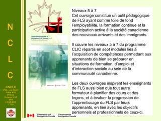 N
C
L
C
CNCLC
294, rue Albert
Pièce 400
Ottawa
Ontario, K1P
6E6
1-613-230-
7729
Niveaux 5 à 7
Cet ouvrage constitue un outil pédagogique 
de FLS ayant comme toile de fond 
l’employabilité, la formation continue et la 
participation active à la société canadienne 
des nouveaux arrivants et des immigrants. 
 
Il couvre les niveaux 5 à 7 du programme 
CLIC répartis en sept modules liés à 
l’acquisition de compétences permettant aux 
apprenants de bien se préparer en 
situations de formation, d’emploi et 
d’interaction sociale au sein de la 
communauté canadienne. 
 
Les deux ouvrages inspirent les enseignants 
de FLS aussi bien que tout autre 
formateur à planifier des cours et des 
leçons, et à évaluer la progression de 
l’apprentissage du FLS par leurs 
apprenants, en lien avec les objectifs 
personnels et professionnels de ceux-ci.
 