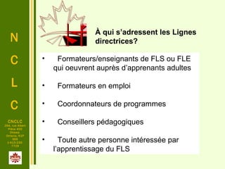 N
C
L
C
CNCLC
294, rue Albert
Pièce 400
Ottawa
Ontario, K1P
6E6
1-613-230-
7729
•   Formateurs/enseignants de FLS ou FLE 
qui oeuvrent auprès d’apprenants adultes
•   Formateurs en emploi
•   Coordonnateurs de programmes
•   Conseillers pédagogiques
•   Toute autre personne intéressée par 
l’apprentissage du FLS
À qui s’adressent les Lignes
directrices?
 