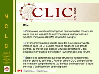 N
C
L
C
.
CNCLC
294, rue Albert
Pièce 400
Ottawa
Ontario, K1P
6E6
1-613-230-
7729
Rôle
Promouvoir la culture francophone au moyen d’un contenu de 
cours axé sur la réalité des communautés francophones en 
situation minoritaire (CFSM), disponible en ligne
Favoriser l’interaction sociale entre les nouveaux arrivants, 
installés dans les CFSM des régions éloignées des grands 
centres, au moyen des classes virtuelles (synchrone), des 
sessions individuelles d’orientation (synchrone) et des forums 
Établir des partenariats avec des structures francophones 
déjà en place au sein des CFSM en offrant CLIC en ligne à titre 
de formation complémentaire (ou banque de ressources) à leurs 
services d’établissement et d’intégration 
 