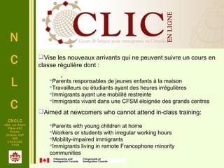 .
N
C
L
C
.
CNCLC
294, rue Albert
Pièce 400
Ottawa
Ontario, K1P
6E6
1-613-230-
7729
Vise les nouveaux arrivants qui ne peuvent suivre un cours en
classe régulière dont :
Parents responsables de jeunes enfants à la maison
Travailleurs ou étudiants ayant des heures irrégulières
Immigrants ayant une mobilité restreinte
Immigrants vivant dans une CFSM éloignée des grands centres
Aimed at newcomers who cannot attend in-class training:
Parents with young children at home
Workers or students with irregular working hours
Mobility-impaired immigrants
Immigrants living in remote Francophone minority
communities
 