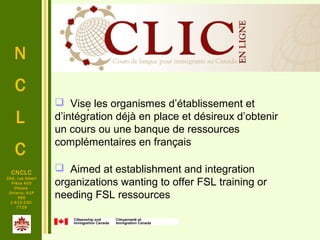 .
N
C
L
C
.
CNCLC
294, rue Albert
Pièce 400
Ottawa
Ontario, K1P
6E6
1-613-230-
7729
 Vise les organismes d’établissement et
d’intégration déjà en place et désireux d’obtenir
un cours ou une banque de ressources
complémentaires en français
 Aimed at establishment and integration
organizations wanting to offer FSL training or
needing FSL ressources
 