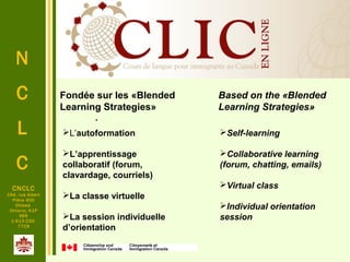 N
C
L
C
.
CNCLC
294, rue Albert
Pièce 400
Ottawa
Ontario, K1P
6E6
1-613-230-
7729
L’autoformation
L’apprentissage
collaboratif (forum,
clavardage, courriels)
La classe virtuelle
La session individuelle
d’orientation
Fondée sur les «Blended
Learning Strategies»
Based on the «Blended
Learning Strategies»
Self-learning
Collaborative learning
(forum, chatting, emails)
Virtual class
Individual orientation
session
 
