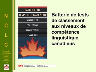 N
C
L
C
.
CNCLC
294, rue Albert
Pièce 400
Ottawa
Ontario, K1P
6E6
1-613-230-
7729
Batterie de tests
de classement
aux niveaux de
compétence
linguistique
canadiens
 