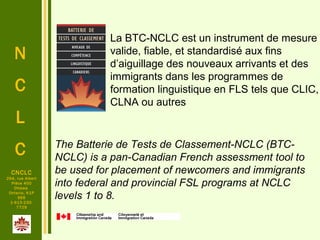 N
C
L
C
.
CNCLC
294, rue Albert
Pièce 400
Ottawa
Ontario, K1P
6E6
1-613-230-
7729
The Batterie de Tests de Classement-NCLC (BTC-
NCLC) is a pan-Canadian French assessment tool to
be used for placement of newcomers and immigrants
into federal and provincial FSL programs at NCLC
levels 1 to 8.
La BTC-NCLC est un instrument de mesure
valide, fiable, et standardisé aux fins
d’aiguillage des nouveaux arrivants et des
immigrants dans les programmes de
formation linguistique en FLS tels que CLIC,
CLNA ou autres
 