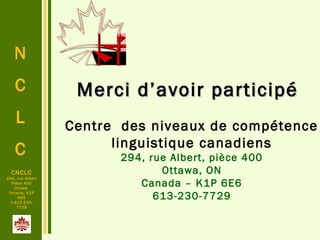 N
C
L
C
CNCLC
294, rue Albert
Pièce 400
Ottawa
Ontario, K1P
6E6
1-613-230-
7729
Centre des niveaux de compétence
linguistique canadiens
294, rue Albert, pièce 400
Ottawa, ON
Canada – K1P 6E6
613-230-7729
Merci d’avoir participéMerci d’avoir participé
 