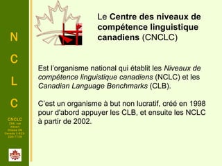 N
C
L
C
CNCLC
294, rue
Alblert
Ottawa ON
Canada 1-613-
230-7729
Est l’organisme national qui établit les Niveaux de
compétence linguistique canadiens (NCLC) et les
Canadian Language Benchmarks (CLB).
C’est un organisme à but non lucratif, créé en 1998
pour d'abord appuyer les CLB, et ensuite les NCLC
à partir de 2002.
Le Centre des niveaux de
compétence linguistique
canadiens (CNCLC)
 