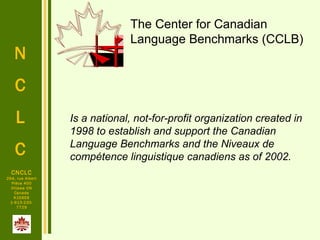 N
C
L
C
CNCLC
294, rue Albert
Pièce 400
Ottawa ON
Canada
K1E6E6
1-613-230-
7729
Is a national, not-for-profit organization created in
1998 to establish and support the Canadian
Language Benchmarks and the Niveaux de
compétence linguistique canadiens as of 2002.
The Center for Canadian
Language Benchmarks (CCLB)
 