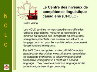 N
C
L
C
 
The NCLC are recognized as the official Canadian
standards for describing, measuring and recognizing
the language proficiency of adult immigrants and
prospective immigrants in French as a second
language. They provide a common language for the
entire immigrant-serving community.
Notre vision
Les NCLC sont les normes canadiennes officielles
utilisées pour décrire, mesurer et reconnaître la
maîtrise du français des immigrants adultes et des
immigrants potentiels. Ces niveaux constituent un
langage commun pour l’ensemble de la communauté
desservant les immigrants.
Le Centre des niveaux de
compétence linguistique
canadiens (CNCLC)
 