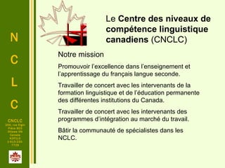 N
C
L
C
CNCLC
200, rue Elgin
Pièce 803
Ottawa ON
Canada
K2P1L5
1-613-230-
7729
 
Le Centre des niveaux de
compétence linguistique
canadiens (CNCLC)
Notre mission
Promouvoir l’excellence dans l’enseignement et
l’apprentissage du français langue seconde.
Travailler de concert avec les intervenants de la
formation linguistique et de l’éducation permanente
des différentes institutions du Canada.
Travailler de concert avec les intervenants des
programmes d’intégration au marché du travail.
Bâtir la communauté de spécialistes dans les
NCLC.
 