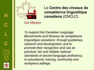 N
C
L
C
CNCLC
200, rue Elgin
Pièce 803
Ottawa ON
Canada
K2P1L5
1-613-230-
7729
 
Le Centre des niveaux de
compétence linguistique
canadiens (CNCLC)
Our Mission
To support the Canadian Language
Benchmarks and Niveaux de compétence
linguistique canadiens through guidelines,
research and development, and to
promote their recognition and use as
practical, fair and reliable national
standards of second language proficiency,
in educational, training, community and
workplace settings.
 