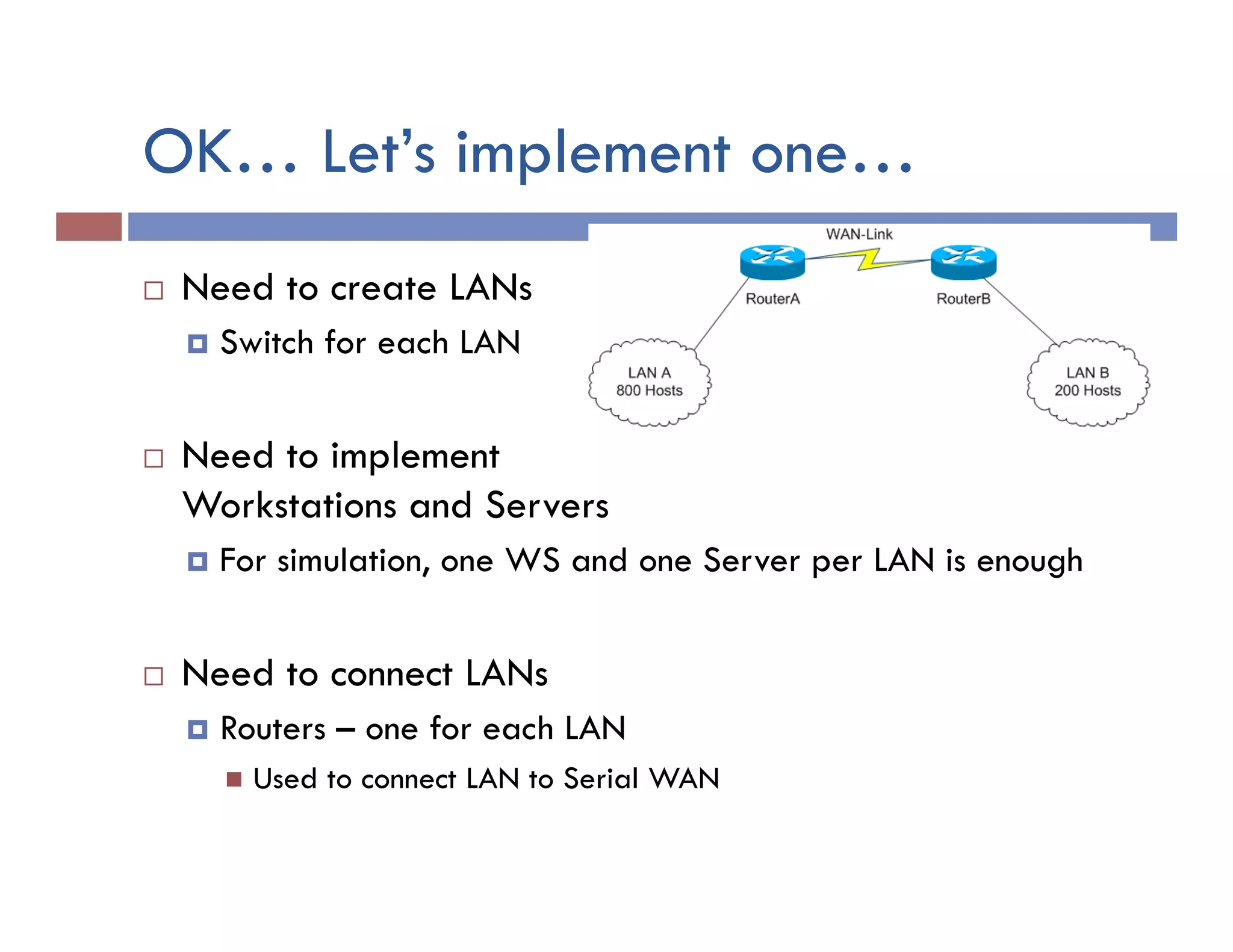 OK… Let’s implement one…
¨  Need to create LANs
¤  Switch for each LAN
¨  Need to implement
Workstations and Servers
¤  For simulation, one WS and one Server per LAN is enough
¨  Need to connect LANs
¤  Routers – one for each LAN
n  Used to connect LAN to Serial WAN
 