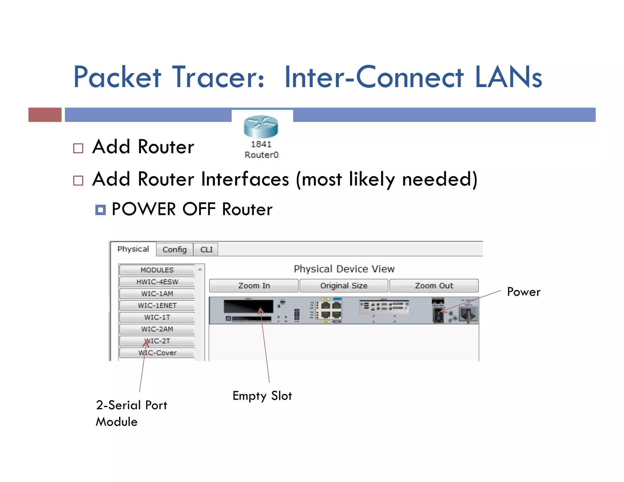 Packet Tracer: Inter-Connect LANs
¨  Add Router
¨  Add Router Interfaces (most likely needed)
¤  POWER OFF Router
Power
Empty Slot
2-Serial Port
Module
 