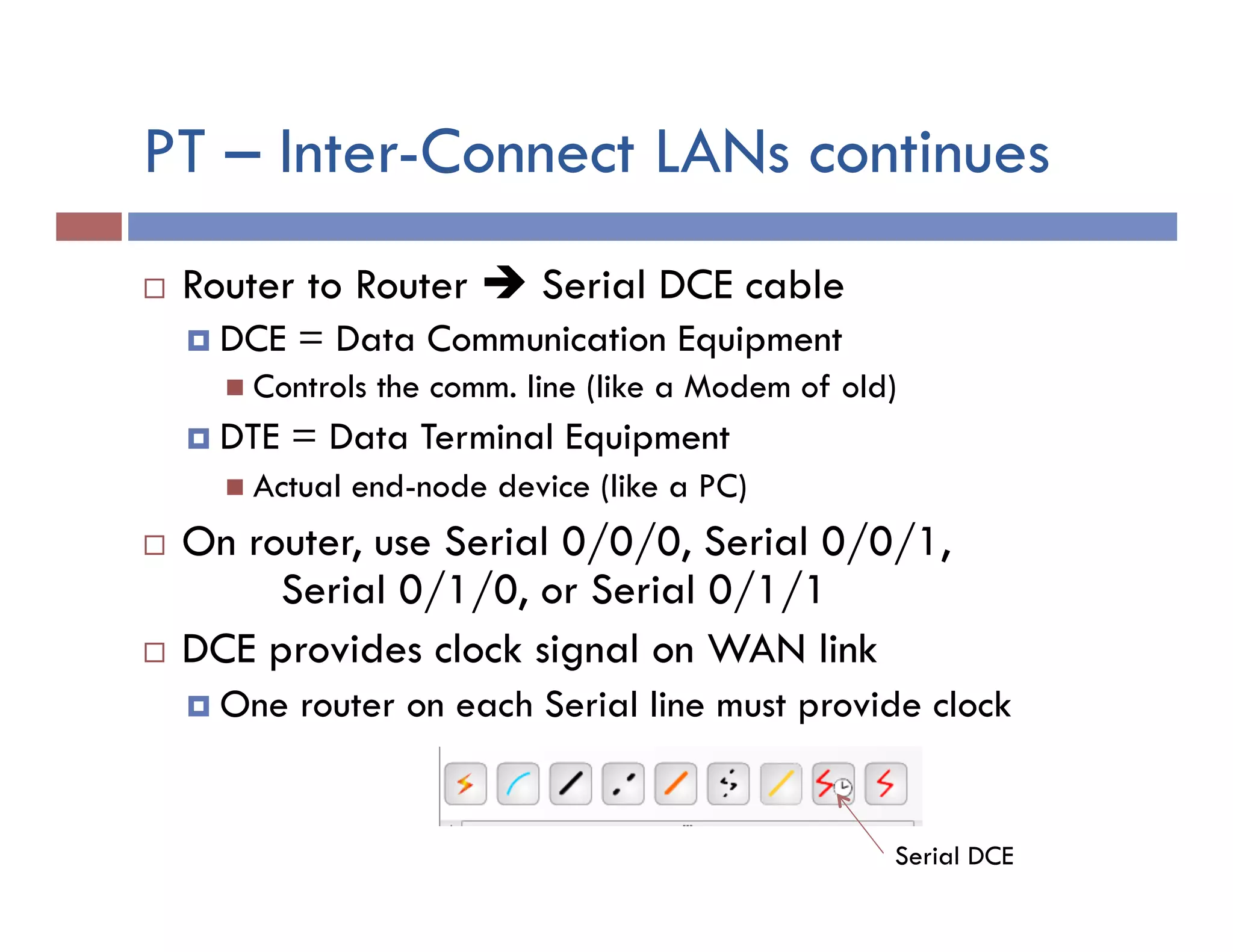 PT – Inter-Connect LANs continues
¨  Router to Router è Serial DCE cable
¤  DCE = Data Communication Equipment
n  Controls the comm. line (like a Modem of old)
¤  DTE = Data Terminal Equipment
n  Actual end-node device (like a PC)
¨  On router, use Serial 0/0/0, Serial 0/0/1,
Serial 0/1/0, or Serial 0/1/1
¨  DCE provides clock signal on WAN link
¤  One router on each Serial line must provide clock
Serial DCE
 