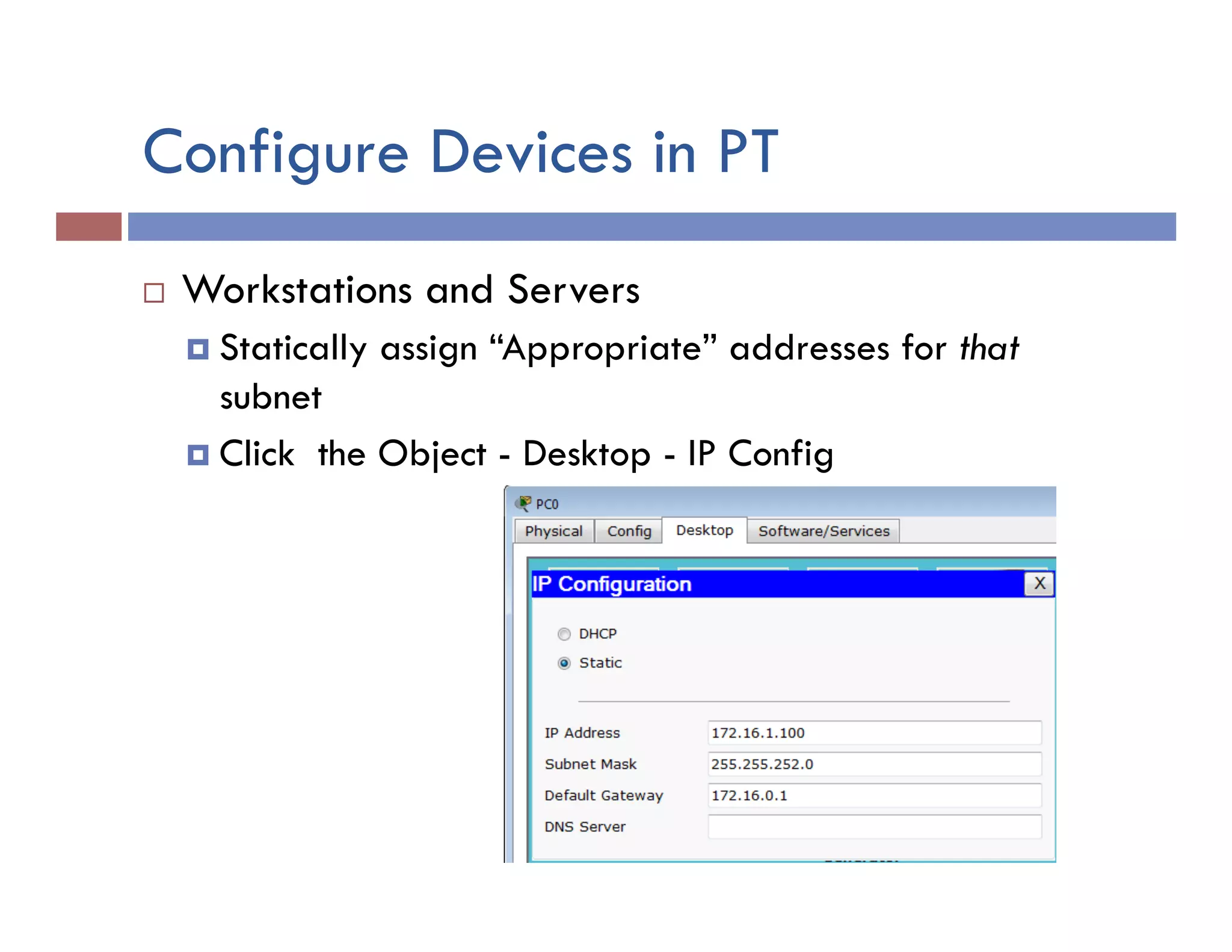Configure Devices in PT
¨  Workstations and Servers
¤  Statically assign “Appropriate” addresses for that
subnet
¤  Click the Object - Desktop - IP Config
 
