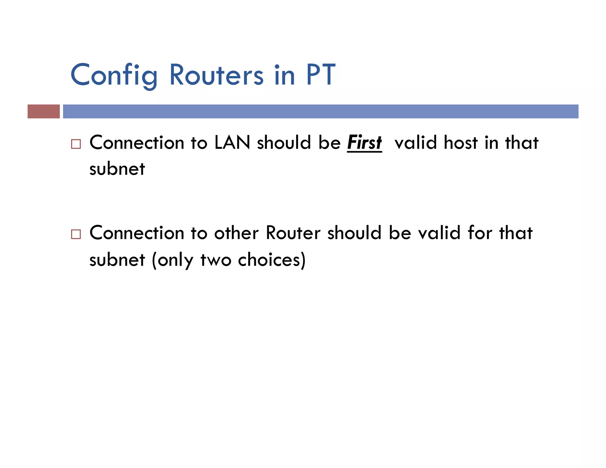 Config Routers in PT
¨  Connection to LAN should be First valid host in that
subnet
¨  Connection to other Router should be valid for that
subnet (only two choices)
 