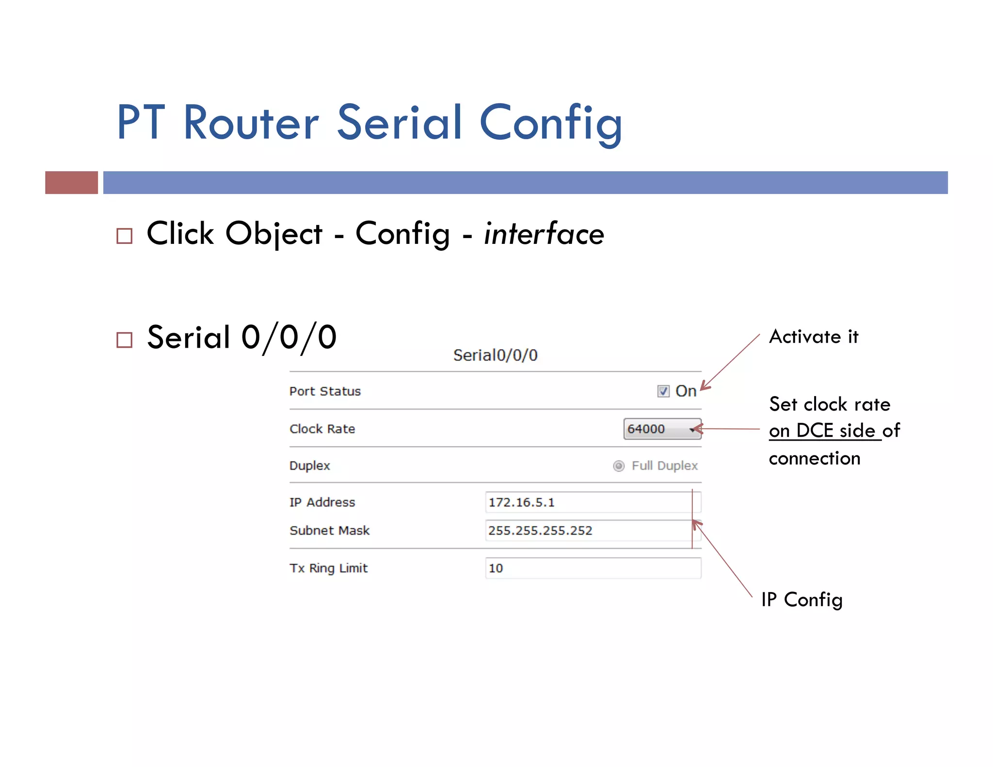 PT Router Serial Config
¨  Click Object - Config - interface
¨  Serial 0/0/0
IP Config
Activate it
Set clock rate
on DCE side of
connection
 