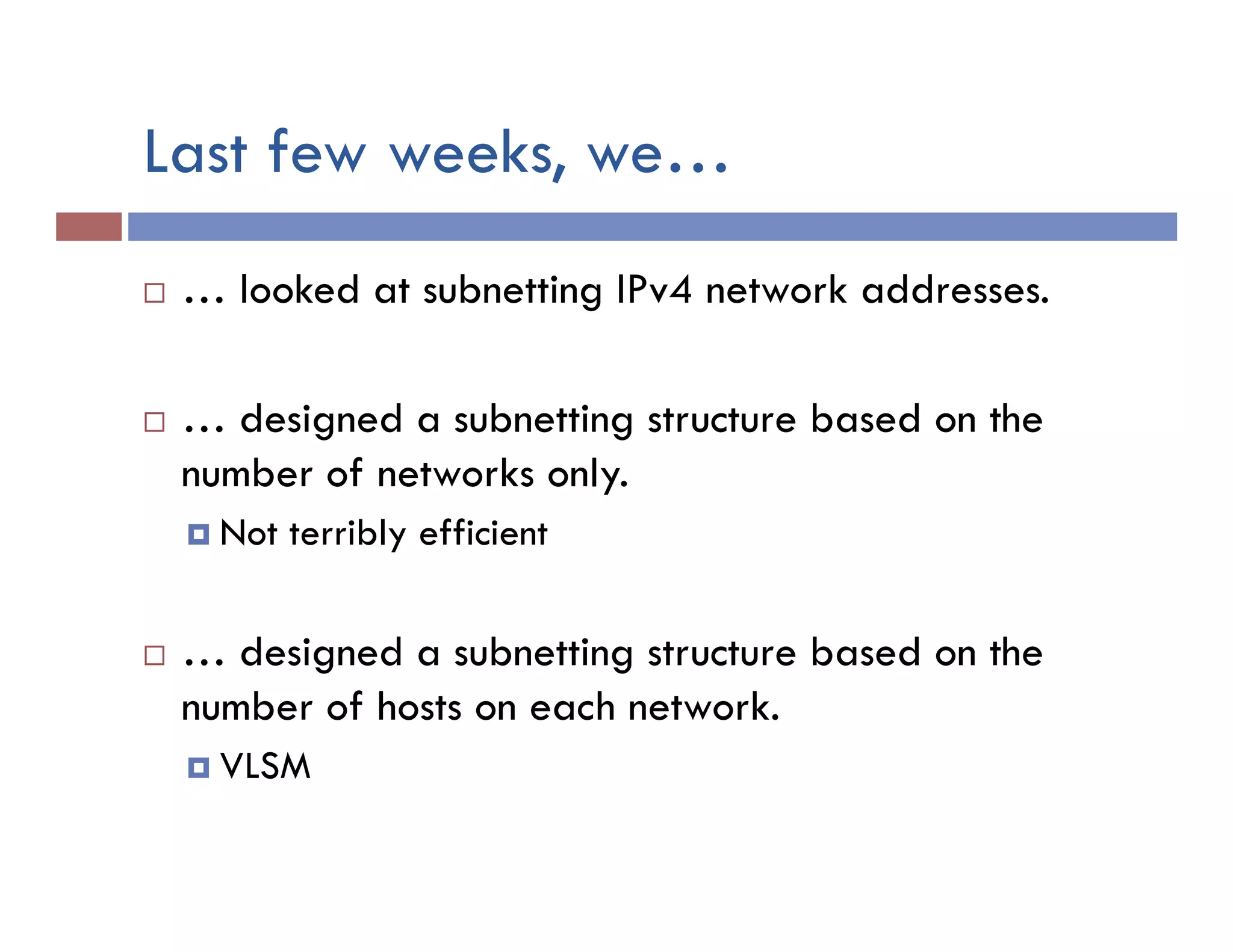 Last few weeks, we…
¨  … looked at subnetting IPv4 network addresses.
¨  … designed a subnetting structure based on the
number of networks only.
¤  Not terribly efficient
¨  … designed a subnetting structure based on the
number of hosts on each network.
¤  VLSM
 