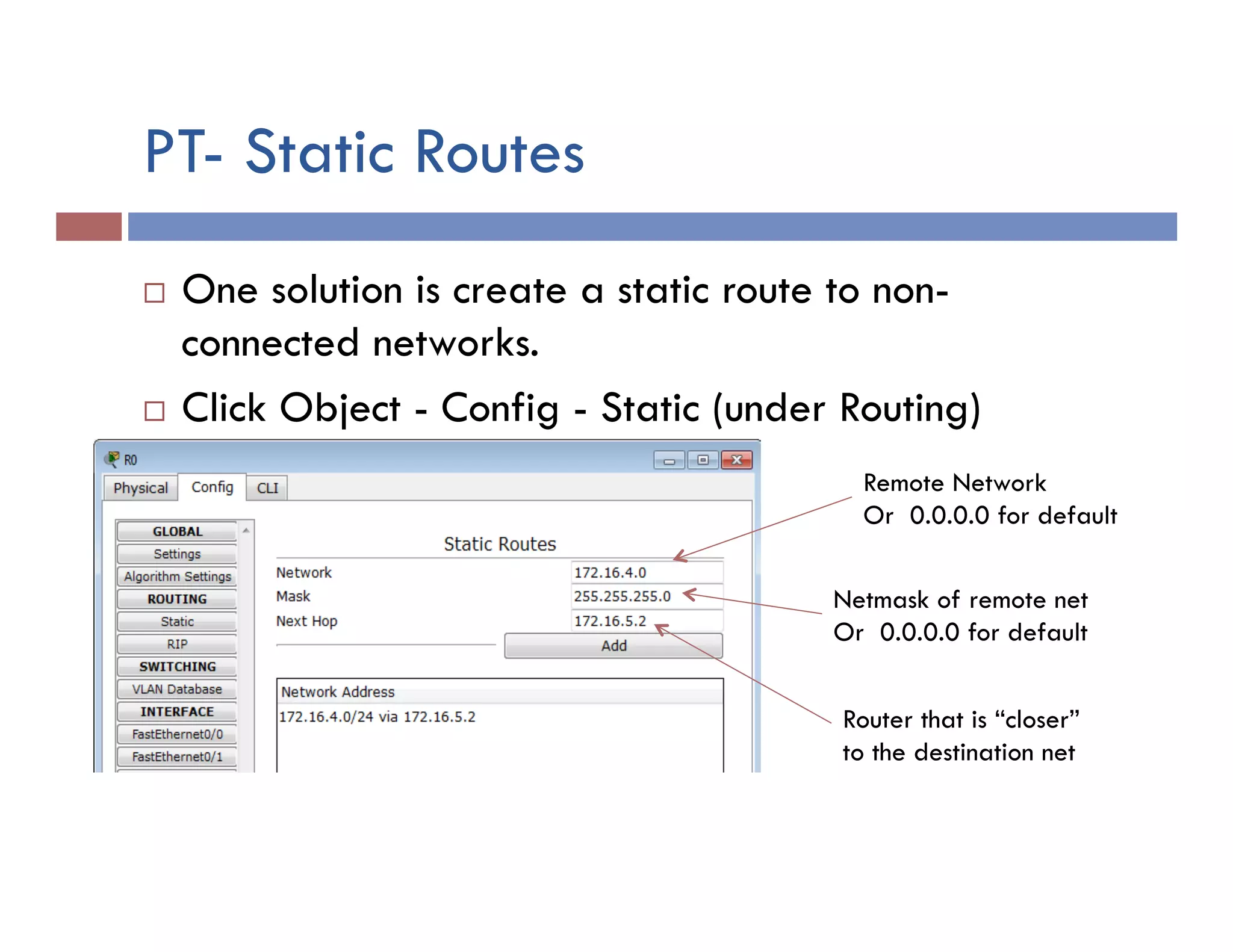 PT- Static Routes
¨  One solution is create a static route to non-
connected networks.
¨  Click Object - Config - Static (under Routing)
Remote Network
Or 0.0.0.0 for default
Netmask of remote net
Or 0.0.0.0 for default
Router that is “closer”
to the destination net
 