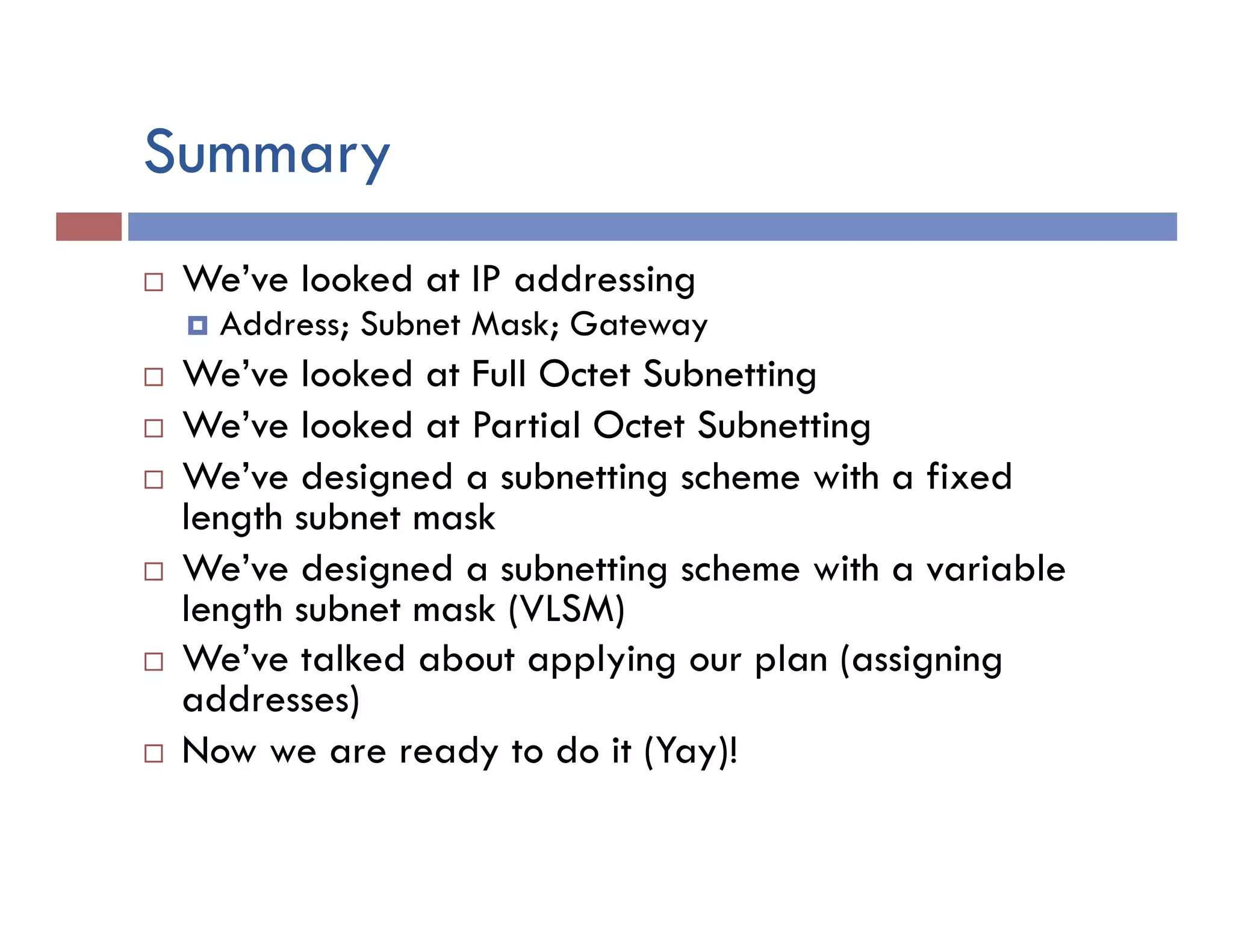 Summary
¨  We’ve looked at IP addressing
¤  Address; Subnet Mask; Gateway
¨  We’ve looked at Full Octet Subnetting
¨  We’ve looked at Partial Octet Subnetting
¨  We’ve designed a subnetting scheme with a fixed
length subnet mask
¨  We’ve designed a subnetting scheme with a variable
length subnet mask (VLSM)
¨  We’ve talked about applying our plan (assigning
addresses)
¨  Now we are ready to do it (Yay)!
 