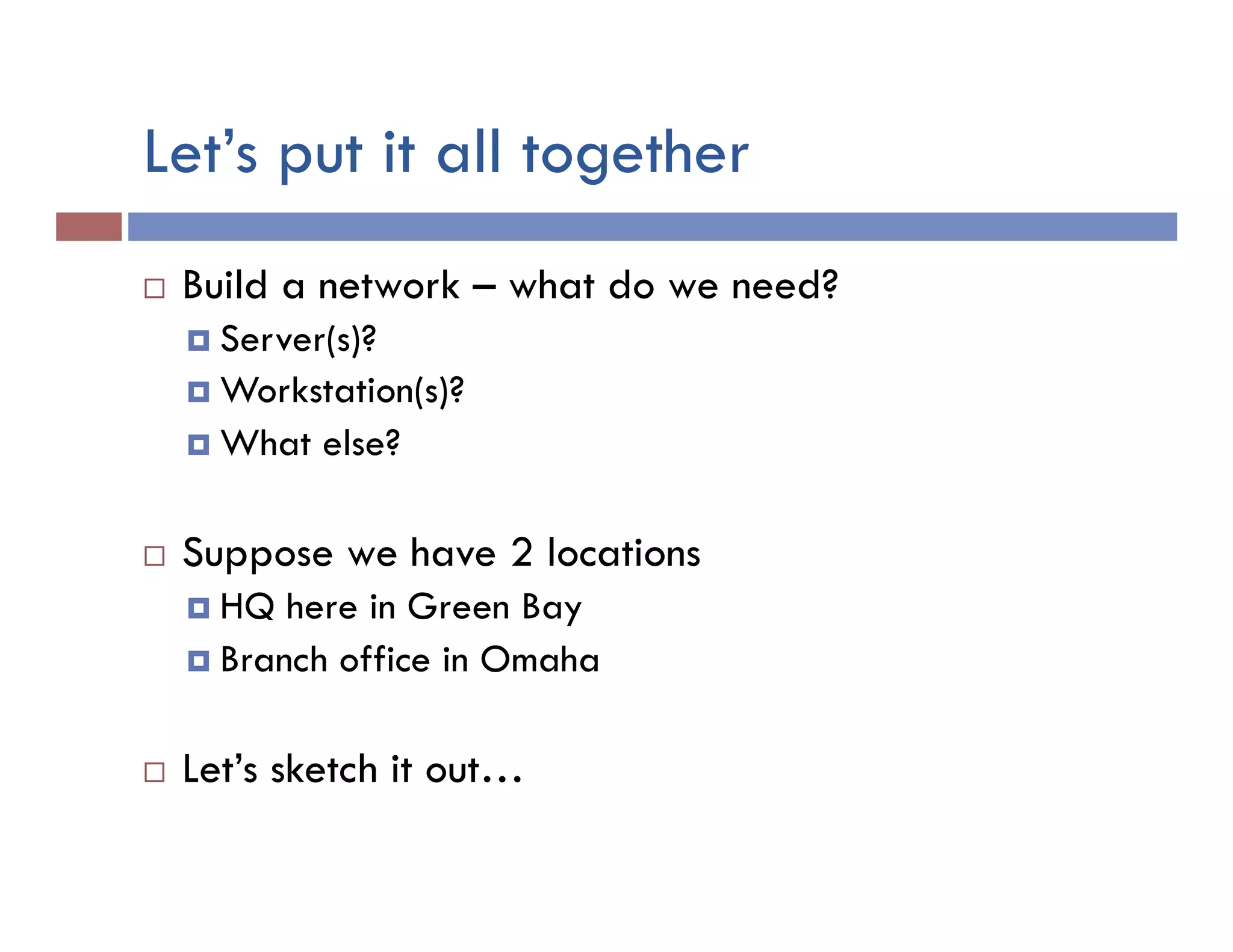 Let’s put it all together
¨  Build a network – what do we need?
¤  Server(s)?
¤  Workstation(s)?
¤  What else?
¨  Suppose we have 2 locations
¤  HQ here in Green Bay
¤  Branch office in Omaha
¨  Let’s sketch it out…
 