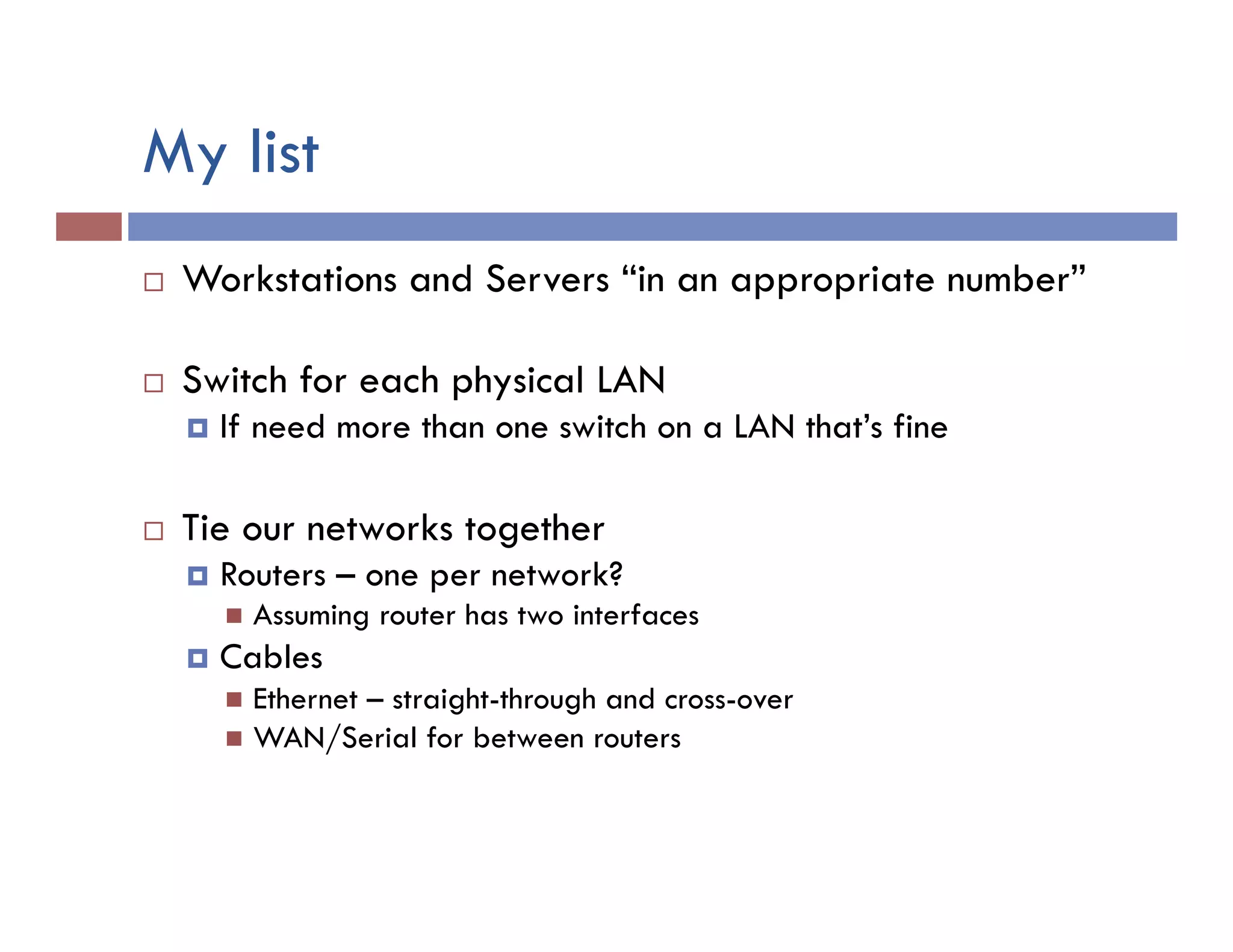 My list
¨  Workstations and Servers “in an appropriate number”
¨  Switch for each physical LAN
¤  If need more than one switch on a LAN that’s fine
¨  Tie our networks together
¤  Routers – one per network?
n  Assuming router has two interfaces
¤  Cables
n  Ethernet – straight-through and cross-over
n  WAN/Serial for between routers
 