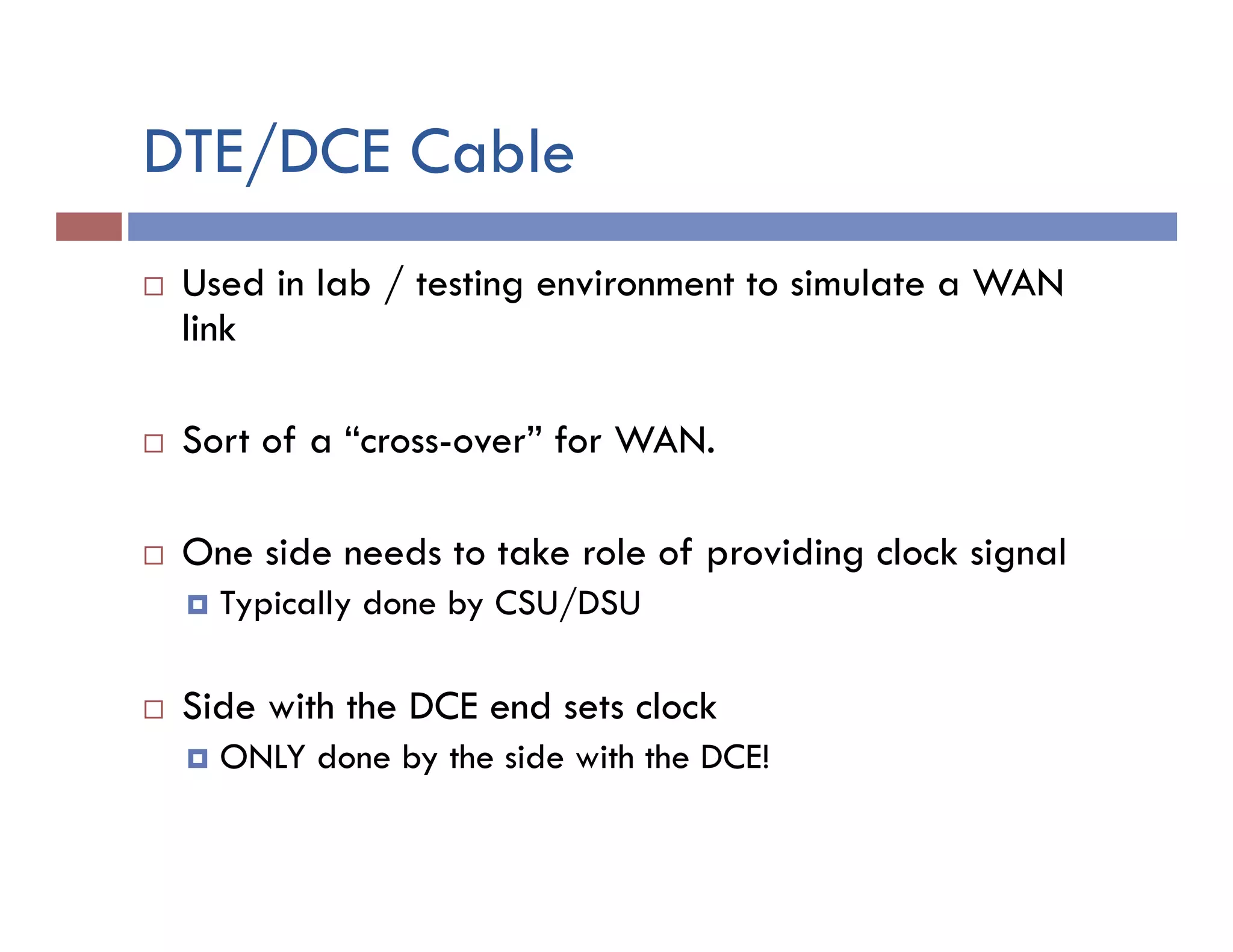 DTE/DCE Cable
¨  Used in lab / testing environment to simulate a WAN
link
¨  Sort of a “cross-over” for WAN.
¨  One side needs to take role of providing clock signal
¤  Typically done by CSU/DSU
¨  Side with the DCE end sets clock
¤  ONLY done by the side with the DCE!
 