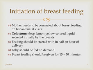 
 Mother needs to be counseled about breast feeding
on her antenatal visits.
 Colostrum: deep lemon-yellow colored liquid
secreted initially by the breasts
 Feeding should be started with in half an hour of
delivery
 Baby should be fed on demand
 Breast feeding should be given for 15 – 20 minutes.
2/13/2023 11
Initiation of breast feeding
 