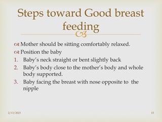 
 Mother should be sitting comfortably relaxed.
 Position the baby
1. Baby’s neck straight or bent slightly back
2. Baby’s body close to the mother’s body and whole
body supported.
3. Baby facing the breast with nose opposite to the
nipple
2/13/2023 15
Steps toward Good breast
feeding
 