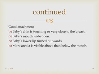 
Good attachment
 Baby’s chin is touching or very close to the breast.
 Baby’s mouth wide open.
 Baby’s lower lip turned outwards
 More areola is visible above than below the mouth.
2/13/2023 16
continued
 