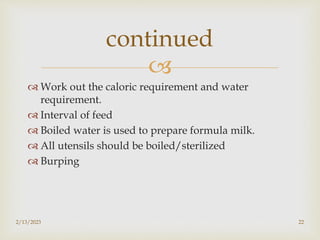 
 Work out the caloric requirement and water
requirement.
 Interval of feed
 Boiled water is used to prepare formula milk.
 All utensils should be boiled/sterilized
 Burping
2/13/2023 22
continued
 